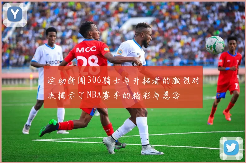 运动新闻306骑士与开拓者的激烈对决揭示了NBA赛季的精彩与悬念