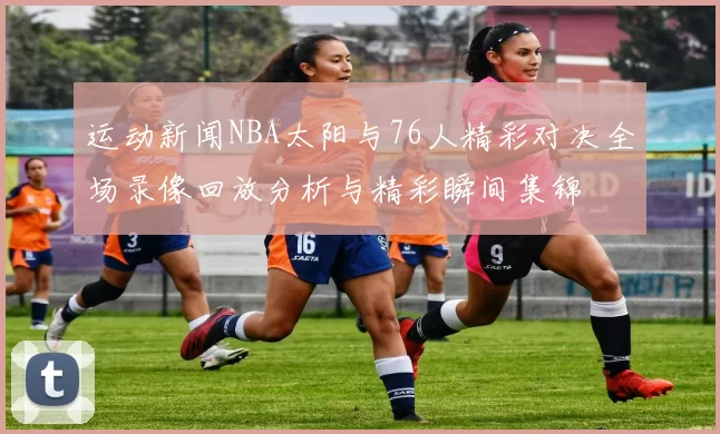 运动新闻NBA太阳与76人精彩对决全场录像回放分析与精彩瞬间集锦
