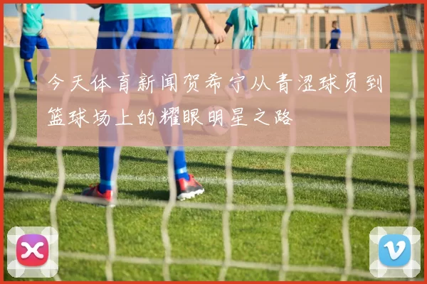 今天体育新闻贺希宁从青涩球员到篮球场上的耀眼明星之路