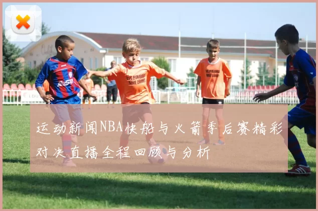 运动新闻NBA快船与火箭季后赛精彩对决直播全程回顾与分析