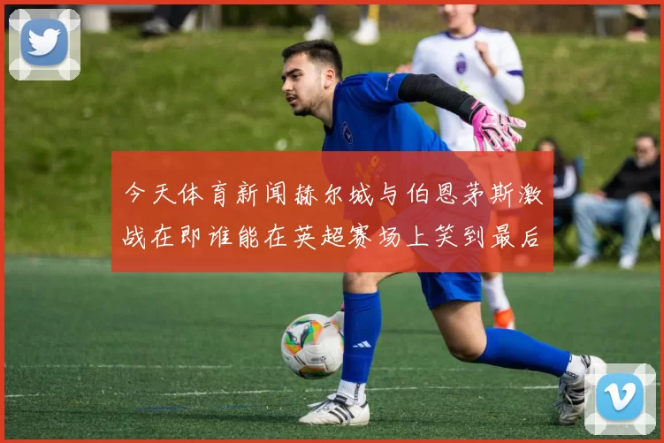 今天体育新闻赫尔城与伯恩茅斯激战在即谁能在英超赛场上笑到最后