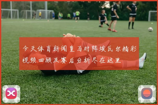 今天体育新闻皇马对阵埃瓦尔精彩视频回顾及赛后分析尽在这里