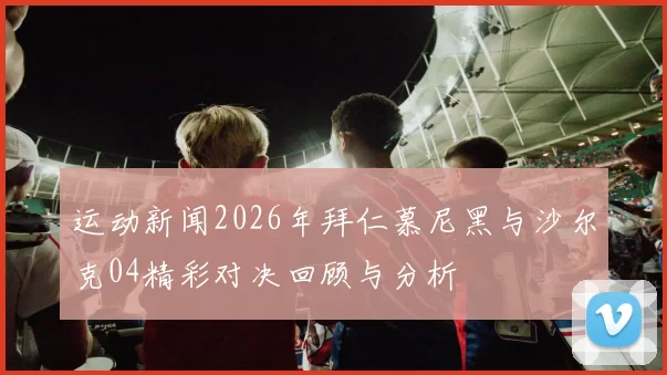 运动新闻2026年拜仁慕尼黑与沙尔克04精彩对决回顾与分析
